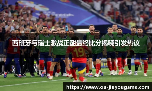 西班牙与瑞士激战正酣最终比分揭晓引发热议
